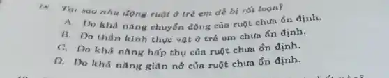 18. Tiu sao nhu động ruột d trẻ em dễ bị rối loçn?
A. 1)o khả nǎng chuyển động của ruột chưa ổn định.
B. Do thần kinh thực vật ở trẻ em chưa ổn định.
C. Do khả nǎng hấp thụ của ruột chưa ổn định.
D. Do khả nǎng giãn nở của ruột chưa ổn định.