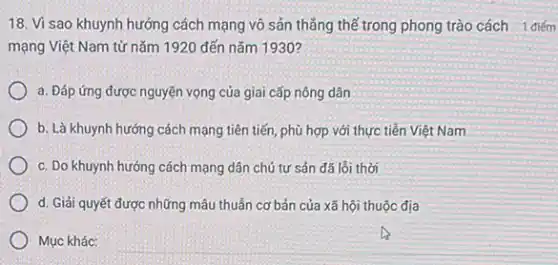 18. Vì sao khuynh hướng cách mạng vô sản thẳng thế trong phong trào cách 1 điếm
mạng Việt Nam từ nǎm 1920 đến nǎm 1930 ?
a. Đáp ứng được nguyện vọng của giai cấp nông dân
b. Là khuynh hướng cách mạng tiên tiến phù hợp với thực tiền Việt Nam
c. Do khuynh hướng cách mạng dân chủ tư sản đã lỗi thời
d. Giải quyết được những mâu thuẫn cơ bản của xã hội thuộc địa
Mục khác: