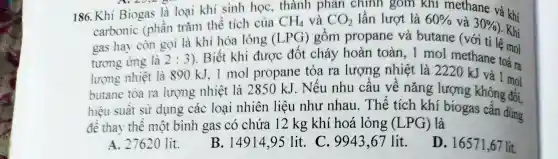 186. Khi Biogas là loại th sinh họC.
CH_(4) u và CO, lần lượt là 60%  và 30% 
là khí kh i Bioga s là loại và khí
CO_(2)
carbonic (phần trǎn outane (với tỉ lệ mol
2:3
). Biết khi đượ c đốt cháy hoàn toàn và là 2220 Klave toả ra
lượng nhiệt là 890 kJ.1 mol propane tỏa ra lượng nhiệt là 2220 kJ và | mọi
butane tóa ra lượng nhiê t là 2850 kJ.Nếu nhu cầu về nǎng lượng k
hiệu suất sử dụng các loại nhiên liệt l nhu nha u. Thể tích khí
để tha thế một bình gas có chứa 12 kg kh hoá long : (LPG) là
A. 27620 lit.
B. 1491495 lit. C.994367 lit.
D. 16571,67 lit.