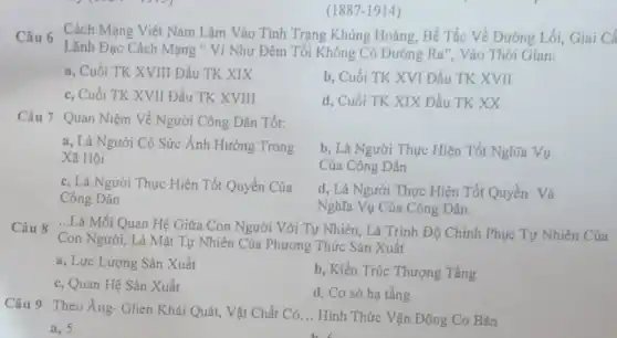 (1887-1914)
Câu 6 Cách Mạng Việt Nam Lâm Vào Tỉnh Trạng Khủng Hoảng, Bế Tắc Về Đường Lối, Giai C
Lãnh Đạo Cách Mạng " Ví Như Đêm Tối Không Có Đường Ra". Vào Thời Gian:
a, Cuối TK XVIII Đầu TK XIX
b, Cuối TK XVI Đầu TK XVII
c, Cuối TK XVII Đầu TK XVIII
d, Cuối TK XIX Đầu TK XX
Câu 7 Quan Niệm Về Người Công Dân Tốt:
a, Là Người Có Sức Ảnh Hưởng Trong
Xã Hội
b, Là Người Thực Hiện Tốt Nghĩa Vụ
Của Công Dân
c, Là Người Thực Hiện Tốt Quyền Của
Công Dân
d, Là Người Thực Hiện Tốt Quyền Và
Nghĩa Vụ Của Công Dân
Câu 8 ...Là Mối Quan Hệ Giữa Con Người Với Tự Nhiên, Là Trình Độ Chinh Phục Tự Nhiên Của
Con Người, Là Mặt Tự Nhiên Của Phương Thức Sản Xuất
a, Lực Lượng Sản Xuất
b, Kiến Trúc Thượng Tầng
c, Quan Hệ Sản Xuất
d, Cơ sở hạ tầng
Câu 9 Theo Ăng.Ghen Khái Quát, Vật Chất Có __ Hình Thức Vận Động Cơ Bản
a, 5