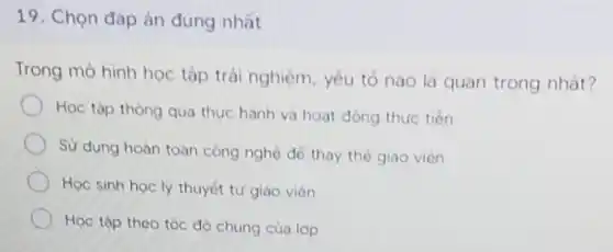 19. Chọn đáp án đủng nhất
Trong mô hình học tập trải nghiệm, yếu tố nào là quan trọng nhắt?
Học tập thông qua thực hành và hoat động thực tiến
Sử dụng hoàn toàn công nghệ để thay thé giao viên
Học sinh học ly thuyết tứ giao viên
Học tập theo tóc độ chung của lop