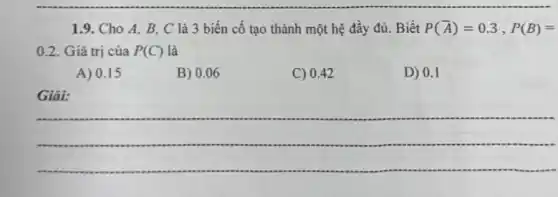 1.9. Cho A, B C là 3 biến cố tạo thành một hệ đầy đủ. Biết P(bar (A))=0.3,P(B)=
0.2. Giá trị của P(C) là
A) 0.15
B) 0.06
C) 0.42
D) 0.1
Giải:
__