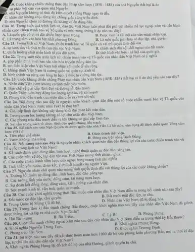 19. Cuộc kháng chiến chống thực dân Pháp xâm lược (1858-1884) của nhà Nguyễn thất bại là do
... sự phản bội của vua quan nhà Nguyễn.
3. nhà Nguyễn không có thái độ kiên quyết chống Pháp ngay từ đầu.
C. nhân dân không chịu đứng lên chống giặc cùng triều đình.
D. nhà Nguyễn chưa có đường lối kháng chiến đúng đắn.
Câu 20. Trong suốt quá trình lịch sử,dân tộc Việt Nam luôn phải đối phó với nhiều thế lực ngoại xâm và tiến hành
nhiều cuộc chiến tranh bảo vệ Tổ quốc vì một trong những lí do nào sau đây?
A. Là quốc gia có vị trí địa chiến lược quan trọng.
B. Được xem là cái nôi của vǎn minh nhân loại.
C. Là trung tâm vǎn hóa bật nhất phương Đông.
D. Là một quốc gia chưa có độc lập chủ quyền.
Câu 21. Trong lịch sử Việt Nam, chiến tranh bảo vệ Tổ quốc có vai trò quyết định đối với
A. sự sinh tồn và phát triển của dân tộc Việt Nam.
B. chính sách đối nội, đối ngoại của đất nướC.
C. chiều hướng phát triển kinh tế của đất nướC.
D. tình hình vǎn hóa - xã hội của quóc gia.
Câu 22. Trong suốt tiến trình lịch sử,chiến tranh bảo vệ Tổ quốc của nhân dân Việt Nam có ý nghĩa
A. góp phần định hình bản sắc vǎn hóa truyền thống dân tộC.
B. tạo điều kiện cho Việt Nam hội nhập với quốc tế sâu rộng.
C. khẳng định Việt Nam là cường quốc về quân sự, kinh tế.
D. hình thành và nâng cao lòng tự hào ý thức tự cường dân tộC.
Câu 23. Cuộc kháng chiến chống Pháp của nhân dân Việt Nam (1858-1884) thất bại vì lí do chủ yếu nào sau đây?
A. Nhân dân Việt Nam không có tinh thần yêu nướC.
B. Hạn chế về giai cấp lãnh đạo và đường lối đấu tranh.
C. Quân Pháp luôn huy động lực lượng áp đảo, vũ khí mạnh.
D. Phong trào đấu tranh của nhân dân diễn ra chưa sôi nổi.
Câu 24. Nội dung nào sau đây là nguyên nhân khách quan dẫn đến một số cuộc chiến tranh bảo vệ Tổ quốc của
nhân dân Việt Nam trước nǎm 1945 bị thất bại?
A. Giai cấp lãnh đạo không xây dựng khối đại đoàn kết toàn dân.
B. Tương quan lực lượng không có lợi cho nhân dân Việt Nam.
C. Các phong trào đấu tranh diễn ra khi không có giai cấp lãnh đạo.
D. Sai lầm trong cách tổ chức, lãnh đạo quần chúng đấu tranh.
Câu 25. Kế sách nào của Ngô Quyền đã được quân dân nhà Tiền Lê kế thừa, vận dụng đề đánh đuổi quân Tổng xâm
lược (981)?
A. Tiên phát chế nhân.
B. Đánh thành diệt viện.
D. Đóng cọc trên sông Bạch Đằng.
C. Vườn không nhà trống.
Câu 26. Nội dung nào sau đây là nguyên nhân khách quan nào dẫn đến thẳng lợi của các cuộc chiến tranh bảo vệ
Tổ quốc trong lịch sử Việt Nam?
A. Kế sách đánh giặc đúng đắn, linh hoạt,nghệ thuật quân sự độc đáo, sáng tạo.
B. Các cuộc bảo vệ độc lập dân tộc của Việt Nam mang tính chính nghĩa.
C. Các cuộc chiến tranh xâm lược của ngoại bang mang tính phi nghĩa.
D. Tinh thần yêu nướC.đoàn kết, ý chí bất khuất của người Việt.
Câu 27. Nguyên nhân chủ quan nào mang tính quyết định đối với thắng lợi của các cuộc kháng chiến?
A. Đường lối quân sự đúng đắn ,linh hoạt,độc đáo ,sáng tạo.
B. Các tướng lĩnh yêu nước, dũng cảm,tài nǎng mưu lượC.
C. Sự đoàn kết đồng lòng, dũng cảm, kiên cường của nhân dân.
D. Sức mạnh kinh tế, vǎn hoá, quân sự mạnh.
Câu 28. Các cuộc khởi nghĩa trong thời Bắc thuộc của nhân dân Việt Nam diễn ra trong bối cảnh nào sau đây?
B. Đất nước mất độc lập, tự chủ.
A. Đất nước có độc lập, chủ quyên.
D. Nhân dân Việt Nam đã bị đồng hóa.
B. Trung Quốc bị Mông Cổ đô hộ.
Câu 29. Trong thời ki đấu tranh chống Bắc thuộc, cuộc khởi nghĩa nào sau đây của nhân dân Việt Nam đã giành
được thắng lợi và lập ra nhà nước Vạn Xuân?
C. Lý Bí.
D. Phùng Hưng.
A. Hai Bà Trưng.
B. Bà Triệu.
Câu 30. Cuộc đấu tranh chống ngoại xâm nào sau đây của nhân dân Việt Nam diễn ra trong thời kỳ Bắc thuộc?
B. Khởi nghĩa Phùng Hưng.
A. Khởi nghĩa Nguyễn Trung TrựC.
D. Khởi nghĩa Trương Định.
C. Phong trào Tây Sơn.
Câu 31. Sự kiện nào sau đây đã kết thúc hoàn toàn hơn 1000 đô hộ của phong kiến phương BắC.mờ ra thời kì độc
lập, tự chủ lâu dài cho dân tộc Việt Nam?
A. Khởi nghĩa Phùng Hưng lật đổ ách đô hộ của nhà Đường, giành quyền tự chủ.