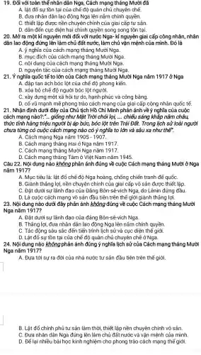 19. Đối với toàn thể nhân dân Nga , Cách mạng tháng Mười đã
A. lât đổ sự tồn tại của chế độ quân chủ chuyên chế.
B. đưa nhân dân lao động Nga lên nắm chính quyền.
C. thiết lập được nền chuyên chính của giai cấp tư sản.
D. dẫn đến cục diện hai chính quyền song song tồn tại.
20. Mở ra một kỉ nguyên mới đối với nước Nga- kỉ nguyên giai cấp công nhân, nhân
dân lao động đứng lên làm chủ đất nước, làm chủ vận mệnh của mình. Đó là
A. ý nghĩa của cách mạng tháng Mười Nga.
B. mục đích của cách mạng tháng Mười Nga.
C. nội dung của cách mạng tháng Mười Nga.
D. nguyên tắc của cách mạng tháng Mười Nga.
21. Ý nghĩa quốc tế to lớn của Cách mạng tháng Mười Nga nǎm 1917 ở Nga
A. đập tan ách bóc lột của chế độ phong kiến.
B. xóa bỏ chế độ người bóc lột người.
C. xây dựng một xã hội tự do , hạnh phúc và công bằng.
D. cổ vũ mạnh mẽ phong trào cách mạng của giai cấp công nhân quốc tế.
21. Nhận định dưới đây của Chủ tịch Hồ Chí Minh phản ánh về ý nghĩa của cuộc
cách mạng nào?.".giống như Mặt Trời chói lọi, __ chiếu sáng khắp nǎm châu,
thức tỉnh hàng triệu người bị áp bức,bóc lột trên Trái Đất. Trong lịch sử loài người
chưa từng có cuộc cách mạng nào có ý nghĩa to lớn và sâu xa như thế".
A. Cách mạng Nga nǎm 1905-1907
B. Cách mạng tháng Hai ở Nga nǎm 1917.
C. Cách mạng tháng Mười Nga nǎm 1917.
D. Cách mạng tháng Tám ở Việt Nam nǎm 1945.
Câu 22. Nội dung nào không phản ánh đúng về cuộc Cách mạng tháng Mười ở Nga
nǎm 1917?
A. Mục tiêu là: lật đổ chế độ Nga hoàng, chống chiến tranh đế quốC.
B. Giành thắng lợi nền chuyên chính của giai cấp vô sản được thiết lập
C. Đặt dưới sự lãnh đạo của Đảng Bôn-sê-vích Nga, do Lênin đứng đầu.
D. Là cuộc cách mạng vô sản đầu tiên trên thế giới giành thẳng lợi.
23. Nội dung nào dưới đây phản ánh không đúng về cuộc Cách mạng tháng Mười
Nga nǎm 1917?
A. Đặt dưới sự lãnh đạo của đảng Bôn-sê-vích Nga.
B. Thắng lợi, đưa nhân dân lao động Nga lên nắm chính quyền.
C. Tác động sâu sắc đến tiến trình lịch sử và cục diện thế giới.
D. Lật đổ sự tồn tại của chế độ quân chủ chuyên chế ở Nga.
24. Nội dung nào không phản ánh đúng ý nghĩa lịch sử của Cách mạng tháng Mười
Nga nǎm 1917?
A. Đưa tới sự ra đời của nhà nước tư sản đầu tiên trên thế giới.
B. Lật đổ chính phủ tư sản lâm thời , thiết lập nền chuyên chính vô sản.
C. Đưa nhân dân Nga đứng lên làm chủ đất nước và vận mệnh của mình.
D. Để lai nhiều bài học kinh nghiệm cho phong trào cách mạng thế giới.