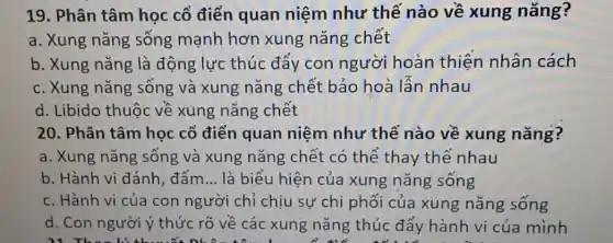 19. Phân tâm học cổ điển quan niệm như thế nào về xung nǎng?
a. Xung nǎng sống mạnh hơn xung nǎng chết
b. Xung nǎng là động lực thúc đẩy con người hoàn thiện nhân cách
c. Xung nǎng sống và xung nǎng chết bảo hoà lẫn nhau
d. Libido thuộc về xung nǎng chết
20. Phân tâm học cổ điển quan niệm như thế nào về xung nǎng?
a. Xung nǎng sống và xung nǎng chết có thể thay thế nhau
b. Hành vi đánh đấm __ là biểu hiện của xung nǎng sống
c. Hành vi của con người chỉ chịu sự chi phối của xung nǎng sống
d. Con người ý thức rõ về các xung nǎng thúc đẩy hành vi của mình
Did They go shopping for lots of food and get presents ready