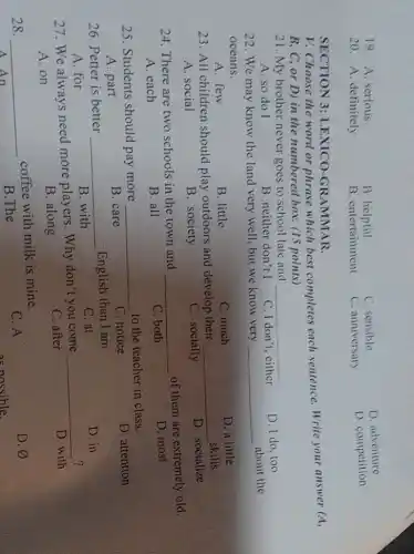 19. A. serious
B. helpful
C. sensible
D adventure
20. A. definitely
B. entertainment
C. anniversary
D. competition
V. Choose the word or phrase which best completes each sentence. Write your answer (A,
B, C, or D)in the numbered box.(15 points)
SECTION 3:LEXICO-GR AMMAR.
21. My brother never goes to school late and __
D. I do, too
A. so do I
B. neither don't I
C. I don't . either
22. We may know the land very well.but we know very __
about the
oceans.
A. few
B. little
C. much
D. a little
23. All children should play outdoors and develop their __
skills.
D. socialize
A. social
B. society
C. socially
24. There are two schools in the town and __
of them are extremely old.
A. each
B. all
C. both
D. most
25. Students should pay more __
to the teacher in class.
D. attention
A. part
B. care
C. notice
26. Petter is better __
English than I am.
C. at
D. in
A. for
B. with
27. We always need more players. Why don't you come
__
?
D. with
A. on
B. along
C. after
28. __
coffee with milk is mine.
A. An
C. A
D. varnothing 
B.The
as nossible.