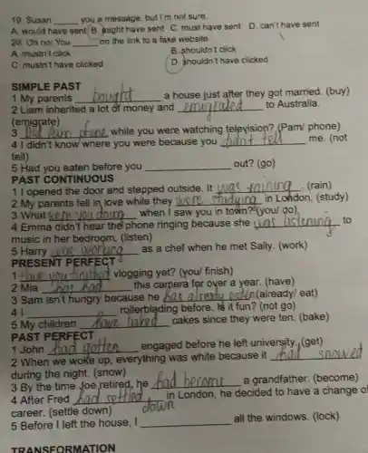 19. Susan __ you a message, but I'm not sure.
A. would have sent B. might have sent C. must have sent
D. can't have sent
20. Oh no! You __ on the link to a fake website.
A. mustn't click
B. shouldn't click
C. mustn't have clicked
D. shouldn't have clicked
SIMPLE PAST
1 My parents
__ a house just after they got married (buy)
2 Liam inherited a lot of money and __ to Australia.
(emigrate)
3 __ while you were watching television? (Pam/phone)
4 I didn't know where you were because you __ me. (not
tell)
5 Had you eaten before you __ out? (go)
1 I opened the door and stepped outside. It I
__ . (rain)
PAST CONTINUOUS
2 My parents fell in love while they __ in London. (study)
3 What __ when I saw you in town?(you/ do), doino
4 Emma didn't hear the phone ringing because she __
music in her bedroom. (listen)
5 Harry Was __
as a chef when he met Sally (work)
PRESENT PE REECT
1. __ d vlogging yet?(you/ finish)
2 Mia __
this camera for over a year. (have)
has bad
3 Sam isn't hungry because he __ poten(already)eat)
41 __
rolleyblading before. It it fun?(not go)
5 My children __
cakes since they were ten. (bake)
PAST PERFECT
2 When we woke up, everything was white because it
__
during the night.(snow)
1 John __ engaged before he left university (get)
4 After Fred __
in London, he decided to have a change o
career. (settle down)
3 By the time Joe,retired, he
__ a grandfather (become)
5 Before I left the house, I __
all the windows (lock)
TRANSFORMATION