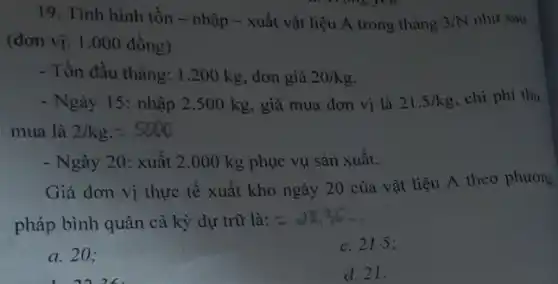 19. Tình hình tồn - nhập - xuất vật liệu A trong tháng 3/N như sau
(đơn vị: 1.000 đồng)
- Tồn đầu tháng: 1.200 kg, đơn giá 20/kg
- Ngày 15: nhập 2 .500 kg, giá mua đơn vị là 21.5/kg . chi phí thu
mua là 2/kg.=5000
- Ngày 20: xuất 2 .000 kg phục vụ sản xuất.
Giá đơn vị thực tế xuất kho ngày 20 của vật liệu A theo phương
pháp bình quân cả kỳ dự trữ là:
a. 20;
c. 21.5 ;
d. 21.