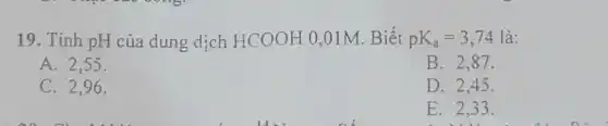 19. Tính pH của dung dịch HCOOH 0,01M. Biết pK_(a)=3,74 là:
A. 2.55
B. 2.87.
C. 2.96.
D. 2.45 .
E. 2,33.