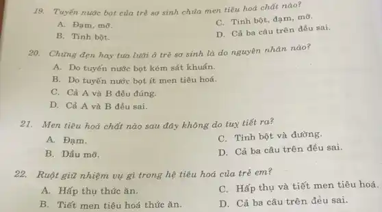 19. Tuyến nước bọt của trẻ sơ sinh chứa men tiêu hoá chất nào?
A. Đạm, mỡ.
C. Tinh bột, đạm mỡ.
B. Tinh bột.
D. Cả ba câu trên đều sai.
20. Chứng đẹn hay tua luāi ở trẻ sơ sinh là do nguyên nhân nào?
A. Do tuyến nước bọt kém sát khuẩn.
B. Do tuyến nước bọt ít men tiêu hoá.
C. Cả A và B đều đúng.
D. Cả A và B đều sai.
21. Men tiêu hoá chất nào sau đây không do tuy tiết ra?
A. Đạm.
C. Tinh bột và đường.
B. Dầu mỡ.
D. Cả ba câu trên đều sai.
22. Ruột giữ nhiệm vụ gì trong hệ tiêu hoá của trẻ em?
A. Hấp thụ thức ǎn.
C. Hấp thụ và tiết men tiêu hoá.
B. Tiết men tiêu hoá thức ǎn.
D. Cả ba câu trên đều sai.