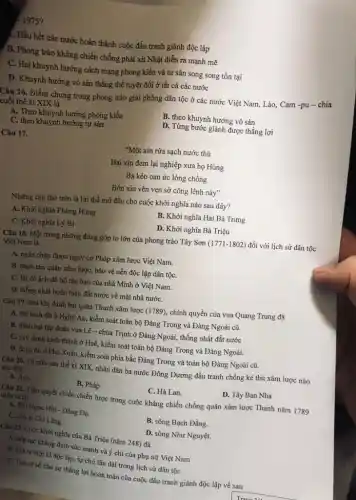1975?
(. Hầu hết các nước hoàn thành cuộc đấu tranh giành độc lập
B. Phong trào kháng chiến chống phát xít Nhật diễn ra mạnh mẽ
C. Hai khuynh hướng cách mạng phong kiến và tư sản song song tồn tại
D. Khuynh hướng vò sản thắng thế tuyệt đối ở tất cả các nước
Câu 16. Điểm chung trong phong trào giải phóng dân tộc ở các nước Việt Nam,Lào, Cam -pu -chia
cuối thế kỉ XIX là
A. Theo khuynh hướng phong kiến
B. theo khuynh hướng vô sản
C. theo khuynh hướng tư sản
D. Từng bước giành được thắng lợi
Câu 17.
"Một xin rửa sạch nước thù
Hai xin đem lại nghiệp xưa họ Hùng
Ba kèo oan ức lòng chồng
Bốn xin vèn vẹn sở công lênh này"
Những câu thơ trên là lời thề mở đầu cho cuộc khởi nghĩa nào sau đây?
A. Khởi nghĩa Phùng Hưng
B. Khởi nghĩa Hai Bà Trưng
C. Khởi nghĩa Lý Bí .
D. Khởi nghĩa Bà Triệu
[ Câu 18. Một trong những đóng góp to lớn của phong trào Tây Sơn (1771 -1802) đối với lịch sử dân tộc
Việt Nam là
A. ngǎn chặn được nguy cơ Pháp xâm lược Việt Nam.
B. đánh tan quân xâm lược, bảo vệ nền độc lập dân tộC.
C. lật đồ ách đô hộ tàn bạo của nhà Minh ở Việt Nam.
D. thống nhất hoàn toàn đất nước về mặt nhà nướC.
Câu 19. Sau khi đánh bại quân Thanh xâm lược (1789), chính quyền của vua Quang Trung đã
A. đạt kinh đô ở Nghệ An, kiểm soát toàn bộ Đàng Trong và Đàng Ngoài cũ.
B. đánh bại tập đoàn vua Lê -chúa Trịnh ở Đàng Ngoài, thống nhất đất nước
C. xây dựng kinh thành ở Huế, kiểm soát toàn bộ Đàng Trong và Đảng Ngoài.
D. đóng đô ở Phú Xuân, kiểm soát phía bắc Đàng Trong và toàn bộ Đàng Ngoài cũ.
Câu 20. Từ nửa sau thế kỉ XIX.nhân dân ba nước Đông Dương đấu tranh chống kẻ thù xâm lược nào
sau đây?
A. Anh.
B. Pháp.
C. Hà Lan.
D. Tây Ban Nha
Câu 21. Trận quyết chiến chiến lược trong cuộc kháng chiến chống quân xâm lược Thanh nǎm 1789
diễn ra tại
A. đồn Ngọc Hồi Đống Đa.
B. sông Bạch Đằng.
C. cửa ài Chí Lǎng
D. sông Như Nguyệt.
Câu 22. Cuộc khởi nghĩa của Bà Triệu (nǎm 248) đã
A. tiếp tục khẳng định sức mạnh và ý chí của phụ nữ Việt Nam
B. Mở ra thời kì độc lập, tự chủ lâu dài trong lịch sử dân tộc
C. Tạo cơ sở cho sự thắng lợi hoàn toàn của cuộc đấu tranh giành độc lập về sau