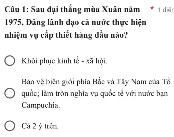 1975, Đảng lãnh đạo cả nước thực hiện
nhiệm vụ cấp thiết hàng đầu nào?
Khôi phục kinh tế - xã hội.
Bảo vệ biên giới phía Bắc và Tây Nam của Tổ
quốc; làm tròn nghĩa vụ quốc tế với nước bạn
Campuchia.
Cả 2 ý trên.
Câu 1: Sau đại thắng mùa Xuân nǎm * 1 điển