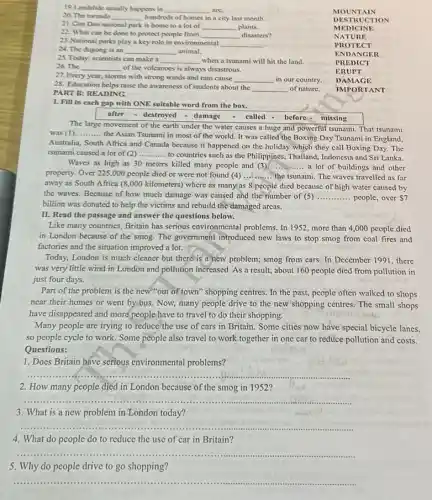 19.Landslide usually happens in __ are
20. The tomado __ hundreds of homes in a city last month.
MOU NTAI N
21. Con Dao national park is home to a lot of __ plants.
DESTRUCT ION
22. What can be done to protect people from __ disasters?
MEDICINE
23. National parks play a key role in environmental __ .
NATURE
24. The dugong is an __ animal.
PROTECT
25. Today, scientists can make a __ when a tsunami will hit the land.
ENDANGER
26. The __ of the volcanoes is always disastrous.
PRE DICT
27. Every year, storms with strong winds and rain cause __ in our country.
ERUPT
28. Education helps raise the awareness of students about the
__ of nature.
PART B: READING
DAMAGE
IMPORTANT
I. Fill in each gap with ONE suitable word from the box.
after - destroyed - damage - called-before-missing
The large movement of the earth under the water causes a huge and powerful tsunami. That tsunami
was (1) __
the Asian Tsunami in most of the world.It was called the Boxing Day Tsunami in England,
Australia, South Africa and Canada because it happened on the holiday which they call Boxing Day.The
tsunami caused a lot of (2) __
to countries such as the Philippines, Thailand, Indonesia and Sri Lanka.
Waves as high as 30 meters killed many people and (3) __ a lot of buildings and other
property. Over 225,000 people died or were not found (4) __ the tsunami. The waves travelled as far
away as South Africa (8,000 kilometers) where as many'as 8 people died because of high water caused by
the waves. Because of how much damage was caused and the number of (5) __ people, over S7
billion was donated to help the victims and rebuild the damaged arcas.
II. Read the passage and answer the questions below.
Like many countries, Britain has serious environmental problems.In 1952, more than 4,000 people died
in London because of the smog. The government introduced new laws to stop smog from coal fires and
factories and the situation improved a lot.
Today, London is much cleaner but there is a new problem; smog from cars. In December 1991, there
was very little wind in London and pollution increased. As a result,about 160 people died from pollution in
just four days.
Part of the problem is the new "out of town" shopping centres In the past, people often walked to shops
near their homes or went by bus. Now,many people drive to the new shopping centres The small shops
have disappeared and more people have to travel to do their shopping.
Many people are trying to reduce the use of cars in Britain Some cities now have special bicycle lanes,
so people cycle to work. Some people also travel to work together in one car to reduce pollution and costs.
Questions:
1. Does Britain have serious environmental problems?
__
2. How many people died in London because of the smog in 1952?
__
3. What is a new problem in London today?
__
4. What do people do to reduce the use of car in Britain?
__
5. Why do people drive to go shopping?
__