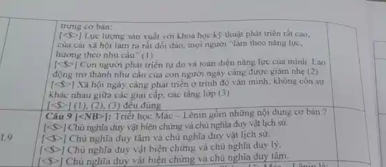 1.9
trưng cơ bàn:
[lt  gt ] Lực lượng sản xuất với khoa học kỹ thuật phát triển rất cao.
của cải xã hội làm ra rất dồi dào, mọi người "làm theo nǎng lực.
hưởng theo nhu câu" (1)
[lt  gt ] Con người phát triển tự do và toàn diện nǎng lực của mình Lao
động trở thành nhu cầu của con người ngày càng được giảm nhẹ (2)
[lt  gt ] Xã hội ngày càng phát triển ở trình độ vǎn minh; không còn sự
khác nhau giữa các giai cấp, các tầng lớp (3)
[lt  gt ] (1), (2), (3) đều đúng
Câu 9 [lt NBgt ] : Triết học Mác - Lênin gồm những nội dung cơ bản?
[langle  rangle ] Chủ nghĩa duy vật biện chứng và chủ nghĩa duy vật lịch sử.
[lt  gt ] Chủ nghĩa duy tâm và chủ nghĩa duy vật lịch sử.
[lt  gt ] Chủ nghĩa duy vật biện chứng và chủ nghĩa duy lý.
[lt  gt ] Chủ nghĩa duy vật biện chứng và chủ nghĩa duy tâm.