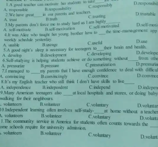 1.A good teacher can motivate her students to take
__
A. responsible
B.responsibility
C.responsibly
D.responsibil
2.We have great __
in our parents and teachers.
C.trusting
D.trustable
A. trust
B.truth
3.My parents don't force me to study hard as I am highly
__
D.self-moti
B.self-motivation
C.self-motivated
A. self-motivate
4.It was Alice who taught her young brother how to __ the time-manage ment app
weekly schedule yesterday.
A. usable
B.useage
C.useful
D.use
5.A good night's sleep is necessary for teenagers to __
their brain and health.
A. develop
B.development
C.developing
D.develope
6.Self-studying is helping students achieve or do something without __ from othe
A. pressurize
B.pressure
C.pressurization
D.pressuriz
7.I managed to __ my parents that I have enough confidence to deal with difficul
A. convincing
B.convincingly
C.convince
D.convince
8.It's my English teacher who still think I don't have skills to live __
A. independence
B.independent
C.independ
D.indepen
9.Many American teenagers also __ at local hospitals and stores, or doing baby
walking for their neighbours.
. volunteers
B.volunteer
C.voluntary
D.voluntar
10.Independent learning often involves self-study-
__ at home without a teacher
1. volunteers
B.volunteer
C.voluntary
D.volunt
1.The community service in America for students often counts towards the
__
ome schools require for university admission.
. volunteers
B.volunteer
C.voluntary
D.volunt