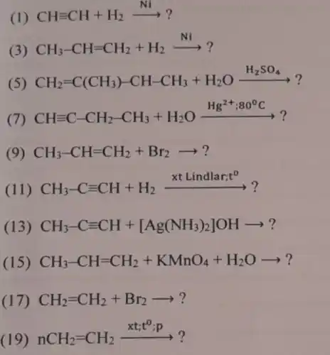 (1)
CHequiv CH+H_(2)xrightarrow (Ni)?
(3)
CH_(3)-CH=CH_(2)+H_(2)xrightarrow (Ni)?
(5)
CH_(2)=C(CH_(3))-CH-CH_(3)+H_(2)Oxrightarrow (H_(2)SO_(4))?
(7)
CHequiv C-CH_(2)-CH_(3)+H_(2)Oxrightarrow (Hg^2+;80^circ C)?
(9) CH_(3)-CH=CH_(2)+Br_(2)arrow ?
(11)
CH_(3)-Cequiv CH+H_(2)xrightarrow (xtLindlar;t^0)?
(13) CH_(3)-Cequiv CH+[Ag(NH_(3))_(2)]OHarrow ?
(15) CH_(3)-CH=CH_(2)+KMnO_(4)+H_(2)Oarrow ?
(17) CH_(2)=CH_(2)+Br_(2)arrow ?
(19) nCH_(2)=CH_(2)xrightarrow (xt;t^circ :p)?