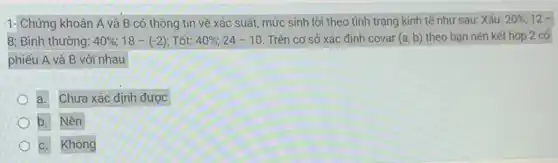 1-Chứng khoán A và B có thông tin về xác suất,mức sinh lời theo tình trạng kinh tế như sau: Xấu: 20%  12 -
8; Bình thường: 40% ;18-(-2) Tốt: 40% ;24-10 Trên cơ sở xác định covar (a,b) theo bạn nên kết hợp 2 cố
phiếu A và B với nhau
a. Chưa xác định được
b. Nên
c. Không