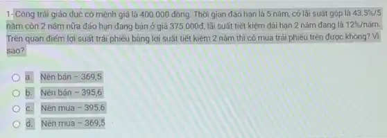 1-Công trái giáo dục có mệnh giá là 400.000 đồng Thời gian đáo hạn là 5 nǎm, có lãi suất gộp là 43.5% /5
nǎm còn 2 nǎm nữa đáo hạn đang bán ở giá 375.000d lãi suất tiết kiệm dài hạn 2 nǎm đang là 12% /ncheck (a)m.
Trên quan điểm lợi suất trái phiếu bằng lợi suất tiết kiệm 2 nǎm thì có mua trái phiếu trên được không? Vì
sao?
a. Nên bán -369,5
b. Nên bán -395,6
C. Nên mua -395,6
d. Nên mua -369,5