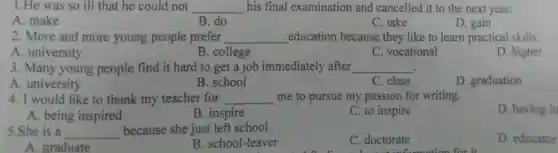 1.He was s o ill that he could not __ his final examination and cancelled it to th e next year.
A. make
B. do
C. take
D. gain
2. More and more young people prefer __ education because they like to learr practical skills.
A. university
B.college
C. voca tional
D. higher
.
A. university
3. Many young people find it hard t get a job immediate!y after __
B. school
C. class
D. graduation
4. I would like to thank my teacher for __ me to pursue my passion for writing.
D. having in
A. being inspired
B. inspire
C. to inspire
5.She is a __ because she just left school.
C. doctorate
D. educator
A. graduate
B. school-leaver