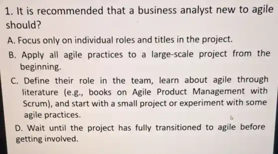 1.It is recommended that a business analyst new to agile
should?
A. Focus only on individual roles and titles in the project.
B. Apply all agile practices to a large-scale project from the
beginning.
C. Define their role in the team, learn about agile through
literature (e g.,books on Agile Product Management with
Scrum), and start with a small project or experiment with some
agile practices.
D. Wait until the project has fully transitioned to agile before
getting involved.