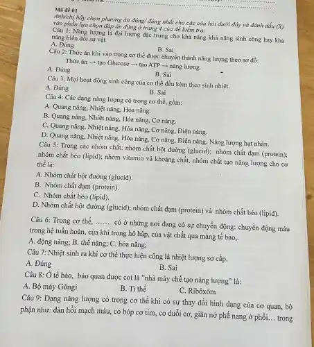 __ ......................................................................1.......
Mã đề 01
Anh/chị hãy chọn phương án đúng/ đúng nhất cho các câu hỏi dưới đây và đánh dấu
(X) vào phần lựa chọn đáp án đúng ở trang 4 của đề kiểm tra:
Câu 1: Nǎng lượng là đại lượng đặc trưng cho khả nǎng khả nǎng sinh công hay khả
nǎng biến đổi sự vật.
A. Đúng
B. Sai
Câu 2: Thức ǎn khi vào trong cơ thể được chuyển thành nǎng lượng theo sơ đồ:
Thức ǎn ­­­­→ tạo Glucose - tạo ATP ­­­­→ nǎng lượng.
A. Đúng
B. Sai
Câu 3: Mọi hoạt động sinh công của cơ thể đều kèm theo sinh nhiệt.
A. Đúng
B. Sai
Câu 4: Các dạng nǎng lượng có trong cơ thể, gồm:
A. Quang nǎng, Nhiệt nǎng, Hóa nǎng.
B. Quang nǎng, Nhiệt nǎng, Hóa nǎng, Cơ nǎng.
C. Quang nǎng, Nhiệt nǎng, Hóa nǎng, Cơ nǎng, Điện nǎng.
D. Quang nǎng, Nhiệt nǎng, Hóa nǎng, Cơ nǎng, Điện nǎng, Nǎng lượng hạt nhân.
Câu 5: Trong các nhóm chất: nhóm chất bột đường (glucid); nhóm chất đạm (protein);
nhóm chất béo (lipid); nhóm vitamin và khoáng chất, nhóm chất tạo nǎng lượng cho cơ
thể là:
A. Nhóm chất bột đường (glucid).
B. Nhóm chất đạm (protein).
C. Nhóm chất béo (lipid).
D. Nhóm chất bột đường (glucid); nhóm chất đạm (protein) và nhóm chất béo (lipid).
Câu 6: Trong cơ thể. __
có ở những nơi đang có sự chuyển động: chuyển động máu
trong hệ tuần hoàn., của khí trong hô hấp, của vật chất qua màng tế bào,.
A. động nǎng; B.thế nǎng; C. hóa nǎng;
Câu 7: Nhiệt sinh ra khi cơ thể thực hiện công là nhiệt lượng sơ cấp.
A. Đúng
B. Sai
Câu 8: Ở tế bào bào quan được coi là "nhà máy chế tạo nǎng lượng" là:
A. Bộ máy Gôngi
B. Ti thể
C. Ribôxôm
Câu 9: Dạng nǎng lượng có trong cơ thể khi có sự thay đổi hình dạng của cơ quan, bộ
phận như: đàn hồi mạch máu, co bóp cơ tim, co duỗi cơ, giãn nở phế nang ở phổi.
__ trong