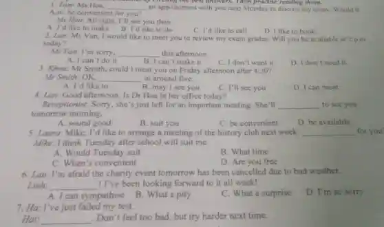 1.Tom:Ms Hoa. __ an appointmen with you next Monday to discuss my essay. Would 9
best answ ers. Then practise reading them.
A.m.be convenient for you?
Ms Hoa: All right, I'll see you then.
A. I'd like to make B.I'd like to do
C. I'd like to call
D. I like to book
2.Lan:Ms Van, I would like to meet you to review my exam grades. Will you be available at 2 p.m.
today?
Ms Van: I'm sorry. __ this afternoon.
A. I can't do it
B. I can't make it
C. I don't want it
D. I don't need it
3. Khoa: Mr Smith,could I meet you on Friday afternoon after 4:30 i
Mr Smith OK. __ at around five.
A. I'd like to
B. may I see you
C. I'll see you
D. I can meet
4. Lan:Good afternoon. Is Dr Hoa in her office today?
Receptionist : Sorry, she's just left for an important meeting She'll __ to see you
tomorrow morning.
A. sound good
B. suit you
C. be convenient
D.be available
5. Laura: Mike I'd like to arrange a meeting of the history club next week __ for
Mike: I think Tuesday after school will suit me.
A. Would Tuesday suit
B. What time
C. When's convenient
D. Are you free
6. Lan:I'm afraid the charity event tomorrow has been cancelled due to bad weather.
Linh: __ ! I've been looking forward to it all week!
D. I'm so sorry
A. I can sympathise
B. What a pity
C. What a surprise
7. Ha: I've just failed my test.
Hai: __
.Don't feel too bad, but try harder next time.