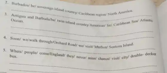 2. Barbados/ be sovereign island country/ Caribbean region/North America.
__
......................................................................
3.
Ocean.
__
Island
......................................................................
__
4. Soon/ we/walk through/Orchard Road/we/ visit/ Merlion/Sentosa Island.
come/England/ =n/ people/ come/England/they/ never/ miss/chance
__
