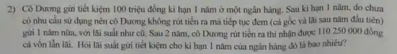 2) Cô Dương gửi tiết kiệm 100 triệu đồng kì hạn 1 nǎm ở một ngân hàng. Sau kì hạn 1 nǎm, do chưa
có nhu cầu sử dụng nên cô Dương không rút tiền ra mà tiếp tục đem (cả gốc và lãi sau nǎm đầu tiên)
gừi 1 nǎm nữa.với lãi suất như cũ. Sau 2 nǎm, cô Dương rút tiền ra thì nhận được 110250 000 đồng
cả vốn lẫn lãi.Hỏi lãi suất gửi tiết kiệm cho kì hạn 1 nǎm của ngân hàng đó là bao nhiêu?