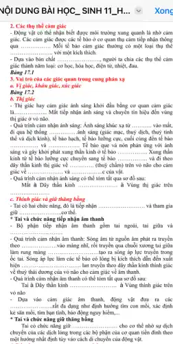 2. Các thụ thể cảm giác
- Động vật có thể nhận biết được môi trường xung quanh là nhờ cảm
giác. Các cảm giác được các tế bào ở cơ quan thụ cảm tiếp nhận thông
qua ................ Mỗi tế bào cảm giác thường có một loại thụ thế __
__ với một kích thích.
- Dựa vào bản chất __	các thụ thể cảm
giác thành nǎm loại:cơ học, hóa học , điện từ, nhiệt, đau.
Bảng 17.1
3. Vai trò của các giác quan trong cung phản xạ
a. Vị giác, khứu giác, xúc giác
Bảng 17.2
b. Thị giác
- Thị giác hay cảm giác ánh sáng khởi đầu bằng cơ quan cảm giác
là __ ...................................................................... ..... Mắt tiếp nhận ánh sáng và chuyển tín hiệu đến vùng
thị giác ở vỏ não.
- Quá trình cảm nhận ánh sáng: Ánh sáng khúc xạ từ __ vào mắt,
đi qua hệ thống __ ánh sáng (giác mạc,, thuỷ dịch, thuỷ tinh
thể và dịch kính)., tế bào hạch, tế bào lưỡng cực, cuối cùng đến tế bào
__ . và __ .Tế bào que và nón phản ứng với ánh
sáng và gây khởi phát xung thần kinh ở tê bào __ Xung thần
kinh từ tế bào lưỡng cực chuyển sang tế bào __ và đi theo
dây thần kinh thị giác về __ (thuỷ chẩm) trên vỏ não cho cảm
giác về __ và __ .......C .......c của vật.
- Quá trình cảm nhận ánh sáng có thể tóm tắt qua sơ đồ sau:
Mắt à Dây thần kinh __ à Vùng thị giác trên
__
c. Thính giác và giữ thǎng bằng
- Tai có hai chức nǎng, đó là tiếp nhận __ và tham gia
giữ ........ __ .cơ thể.
* Tai và chức nǎng tiếp nhận âm thanh
- Bộ phận tiếp nhận âm thanh gồm tai ngoài, tai giữa và
__
- Quá trình cảm nhận âm thanh: Sóng âm từ nguồn âm phát ra truyền
theo __ vào màng nhĩ, rồi truyền qua chuỗi xương tai giữa
làm rung màng ......	......tạo ra sóng áp lực truyền trong __
ốc tai. Sóng áp lực làm các tế bào có lông bị kích thích dẫn đến xuất
hiện __ ....... lan truyền theo dây thần kinh thính giác
về thuỷ thái dương của vỏ não cho cảm giác về âm thanh.
- Quá trình cảm nhận âm thanh có thể tóm tắt qua sơ đồ sau:
Tai à Dây thần kinh __ à Vùng thính giác trên
vỏ não
- Dựa vào cảm giác âm thanh, động vật đưa ra các
__ .....rất đa dạng như định hướng tìm con mồi, xác định
kẻ sǎn mồi, tìm bạn tình, báo động nguy hiểm __
* Tai và chức nǎng giữ thǎng bằng
Tai có chức nǎng giữ .........	..... cho cơ thể nhờ sự dịch __
chuyển của các dịch lỏng trong các bộ phận của cơ quan tiền đình theo
một hướng nhất định tùy vào cách di chuyển của động vật.