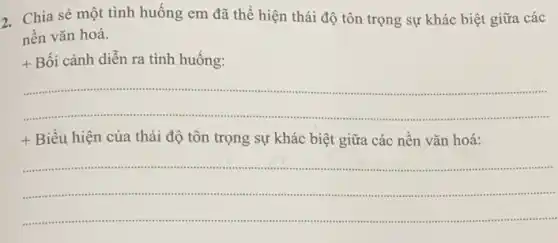 2. Chia sẻ một tình huống em đã thể hiện thái độ tôn trọng sự khác biệt giữa các
nền vǎn hoá.
+ Bối cảnh diễn ra tình huống:
__
.
+ Biểu hiện của thái độ tôn trọng sự khác biệt giữa các nền vǎn hoá:
__
.............commiss .
..........