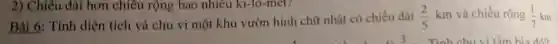 2) Chiêu dài hơn chiều rộng bao nhiêu ki-lô-met?
Bài 6: Tính diện tích và chu vi một khu vườn hình chữ nhật có chiều dài
(2)/(5)km và chiều rộng (1)/(7)km