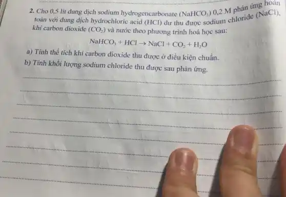 2. Cho 0,5 lít dung dịch sodium hydrogencarbonate (NaHCO_(3))
0,2 M nhản ứng hoàn
toàn với dung dịch hydrochloric acid (HCl)
dư thu được sodium chloride
(NaCl)
khí carbon dioxide (CO_(2)) và nước theo phương trình hoá học sau:
NaHCO_(3)+HClarrow NaCl+CO_(2)+H_(2)O
a) Tính thể tích khí carbon dioxide thu được ở điều kiện chuẩn.
b) Tính khối lượng sodium chloride thu được sau phản ứng.
__