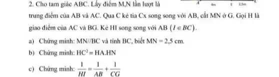 2. Cho tam giác ABC Lấy điểm M,N lần lượt là	a
Am	E 2,5m
trung điểm của AB và AC. Qua C kẻ tia Cx song song với AB, cắt MN ở G. Gọi H là
giao điểm của AC và BG. Kẻ HI song song với AB(Iin BC)
a) Chứng minh: MN//BC và tính BC, biết MN=2,5cm
b) Chứng minh: HC^2=HA.HN
c) Chứng minh: (1)/(HI)=(1)/(AB)+(1)/(CG)