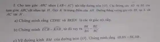 2. Cho tam giác ABC nhọn (ABlt AC) nội tiếp đường tròn (O) . Các đường cao AD và BE của
tam giác ABC cắt nhau tại H .Gọi K là trung điểm của AH . Đường thẳng vuông góc với BK tai K cắt
AC tại N .
a) Chứng minh rằng CDHE và BKEN là các tứ giác nội tiếp.
b) Chứng minh hat (ECB)=hat (KNB) , từ đó suy ra (BK)/(BN)=(BE)/(BC)
c) Vẽ đường kính BM của đường tròn (O) . Chứng minh rằng ABcdot BN=BKcdot MB