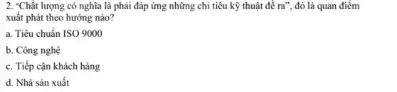 2. "Chất lượng có nghĩa là phải đáp ứng những chi tiêu kỹ thuật để ra",đó là quan điểm
xuất phát theo hướng nào?
a. Tiêu chuẩn ISO 9000
b. Công nghệ
c. Tiếp cận khách hàng
d. Nhà sản xuất