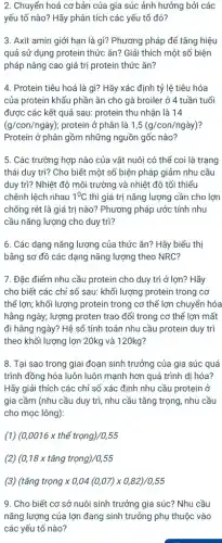 2. Chuyển hoá cơ bản của gia súc ảnh hưởng bởi các
yếu tố nào? Hãy phân tích các yếu tố đó?
3. Axit amin giới hạn là gì? Phương pháp để tǎng hiệu
quả sử dụng protein thức ǎn? Giải thích một số biện
pháp nâng cao giá trị protein thức ǎn?
4. Protein tiêu hoá là gì? Hãy xác định tỷ lệ tiêu hóa
của protein khẩu phần ǎn cho gà broiler ở 4 tuần tuổi
được các kết quả sau: protein thu nhận là 14
(g/con/ngày); protein ở phân là 1,5(g/con/nggrave (a)y)
Protein ở phân gồm những nguồn gốc nào?
5. Các trường hợp nào của vật nuôi có thể coi là trạng
thái duy trì? Cho biết một số biện pháp giảm nhu cầu
duy trì? Nhiệt độ môi trường và nhiệt độ tối thiểu
chênh lệch nhau 1^0C thì giá trị nǎng lượng cần cho lợn
chống rét là giá trị nào? Phương pháp ước tính nhu
cầu nǎng lượng cho duy trì?
6. Các dạng nǎng lượng của thức ǎn?Hãy biểu thị
bằng sơ đồ các dạng nǎng lượng theo NRC?
7. Đặc điểm nhu cầu protein cho duy trì ở lợn? Hãy
cho biết các chỉ số sau: khối lượng protein trong cơ
thể lợn; khối lượng protein trong cơ thể lợn chuyển hóa
hằng ngày; lượng proten trao đổi trong cơ thể lợn mất
đi hằng ngày? Hệ số tính toán nhu cầu protein duy trì
theo khối lượng lợn 20kg và 120kg?
8. Tại sao trong giai đoạn sinh trưởng của gia súc quá
trình đồng hóa luôn luôn mạnh hơn quá trình dị hóa?
Hãy giải thích các chỉ số xác định nhu cầu protein ở
gia cầm (nhu cầu duy trì, nhu cầu tǎng trọng, nhu cầu
cho mọc lông):
(0,0016times thacute (hat (e))trong)/0,55
(2) (0,18times tacute (check (a))ngtrunderset (.)(hat (o))ng)/0,55
(3) (tacute (hat (a))ng trunderset (.)(o)ngtimes 0,04(0,07)times 0,82)/0,55
9. Cho biết cơ sở nuôi sinh trưởng gia súc? Nhu cầu
nǎng lượng của lợn đang sinh trưởng phụ thuộc vào
các yếu tố nào?