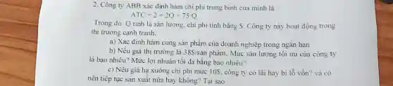 2. Công ty ABB xác định hàm chi phi trung bình của minh là
ATC=2+2Q+75/Q
Trong đó: Q tinh là sản lượng, chi phi tinh bằng Công ty này hoạt động trong
thị trường cạnh tranh.
a) Xác định hàm cung sản phẩm của doanh nghiệp trong ngǎn hạn
b) Nếu giá thị trường là 38 /san phẩm, Mức sản lượng tôi ưu của công ty
là bao nhiêu? Mức lợi nhuận tối đa bằng bao nhiêu?
c) Nếu giá hạ xuống chi phí mức 10S, công ty có lãi hay bị lỗ vốn? và có
nên tiếp tục sản xuất nữa hay không?Tại sao