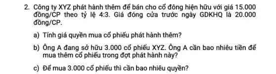 2. Công ty XYZ phát hành thêm để bán cho cổ đông hiện hữu với giá 15.000
dhat (o)ng/CP theo tỷ lệ 4:3 . Giá đóng cửa trước ngày GDKHQ là 20.000
dhat (o)ng/CP.
a) Tính giá quyền mua cổ phiếu phát hành thêm?
b) Ông A đang sở hữu 3.000 cổ phiếu XYZ. Ông A cần bao nhiêu tiền để
mua thêm cổ phiếu trong đợt phát hành này?
c) Để mua 3 .000 cổ phiếu thì cần bao nhiêu quyền?