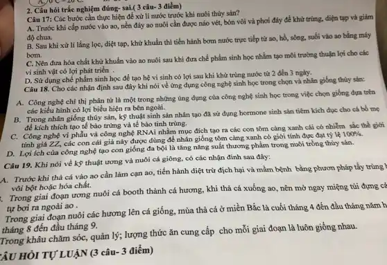 2. Câu hỏi trắc nghiệm đúng- sai.( 3 câu 3 điểm)
Câu 17: Các bước cần thực hiện để xử lí nước trước khi nuôi thủy sản?
A. Trước khi cấp nước vào ao, nền đáy ao nuôi cần được náo vét, bón vôi và phơi đáy để khử trùng, điện tạp và giảm
độ chua.
B. Sau khi xử lí lắng lọc, diệt tạp, khử khuẩn thì tiến hành bơm nước trực tiếp từ ao , hồ, sông, suối vào ao bằng máy
bom.
C. Nên đưa hóa chất khử khuẩn vào ao nuôi sau khi đưa chế phẩm sinh học nhằm tạo môi trường thuận lợi cho các
vi sinh vật có lợi phát triển .
D. Sử dụng chế phẩm sinh học để tạo hệ vi sinh có lợi sau khi khử trùng nước từ 2 đến 3 ngày.
A NC=20C
Câu 18. Cho các nhận định sau đây khi nói về ứng dụng công nghệ sinh học trong chọn và nhân giống thủy sản:
A. Công nghệ chi thị phân tử là một trong những úng dụng của công nghệ sinh học trong việc chọn giống đựa trên
các kiểu hình có lợi biểu hiện ra bên ngoài.
B. Trong nhân giống thủy sản, kỹ thuật sinh sản nhân tạo đã sử dụng hormone sinh sản tiêm kích dục cho cá bố mẹ
để kích thích tạo tế bào trứng và tế bào tinh trùng.
C. Công nghệ vi phẫu và công nghệ RNAi nhằm mục đích tạo ra các con tôm càng xanh cái có nhiễm sắc thể giới
tính giả ZZ, các con cái giả này được dùng để nhân giống tôm càng xanh có giới tính đực đạt tỷ lệ
100% 
D. Lợi ích của công nghệ tạo con giống đa bội là tǎng nǎng suất thương phẩm trong nuôi trồng thủy sản.
Câu 19. Khi nói về kỹ thuật ương và nuôi cá giông có các nhận đinh sau đây:
A. Trước khi thả cá vào ao cần làm cạn ao, tiến hành diệt trừ địch hại và mầm bệnh bằng phươn pháp tẩy
vôi bột hoặc hóa chất.
Trong giai đoạn ương nuôi cá booth thành cá hương, khi thả cá xuống ao , nên mở ngay miệng túi đựng cá
tự bơi ra ngoài ao .
Trong giai đoạn nuôi các hương lên cá giống, mùa thả cá ở miền Bắc là cuối tháng 4 đến đầu tháng
tháng 8 đến đâu tháng 9.
Trong khâu chǎm sóc,, quản lý; lượng thức ǎn cung cấp cho mỗi giai đoạn là luôn giống nhau.
ÂU HỎI TỰ LUẬN (3 câu- 3 điểm)