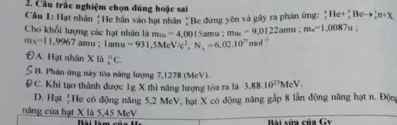 2. Câu trắc nghiệm chọn đúng hoặc sai
Câu 1: Hạt nhân :I chọn đúng hoặc sai Beding yên và gây ra phản ứng: (}_{2)^4He+_(4)^9Bearrow _(0)^1n+X
Cho khacute (hat (e))t taoong cacute (a)c hyt rhhat (a)nt thin mus=4,0015umu;m_(as)=9,0122amu;m_(s)=1,0087u m_(x)=11
ĐA. Hạt nhân X là
(}_{6)^12C.
S B. Phản ứng này tỏa nǎng lượng 7,1278 (MeV).
Đ C. Khi tạo thành được 1g X thì nǎng lượng tỏa ra là 3,88cdot 10^23MeV
D. Hạt 4 2 He có động nǎng 5,2 MeV, hạt X có động nǎng gấp 8 lần động nǎng hạt n. Động
nǎng của hạt X là 5,45 MeV