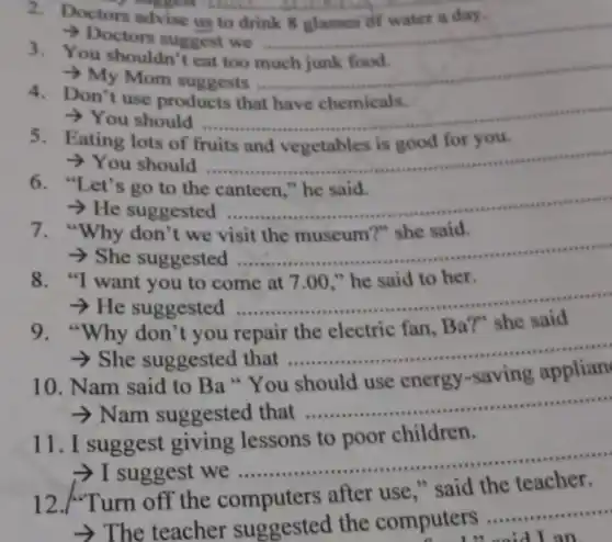 2. Doctors advise us to drink 8 glasses of water a day.
Doctors suggest we __
3. You shouldn't eat too much junk food.
Mom suggests
__
Don't use products
> You should __
(1) 
Eating lots of
> You should __
"Let's go to the
­­­­→He suggested ..
__
7. "Why don't we visit the museum?" she said.
She suggested
__
8. "I want you to come at 7.00 ." he said to her.
He suggested
__
9."Why don't you repair the electric fan Ba?" she said
> She suggested that ......................................................................
__
10. Nam said to Ba"You
-saving
­­­­→Nam suggested that ......................................................................
__ .....
11.I suggest giving lessons to poor children.
suggest we
__ ......................................................................
12./"Turn off the computers after use " said the teacher.
­­­­→The teacher suggested the computers
__
an