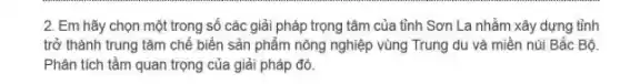 2. Em hãy chọn một trong số các giải pháp trọng tâm của tỉnh Sơn La nhằm xây dựng tỉnh
trở thành trung tâm chế biến sản phẩm nông nghiệp vùng Trung du và miền núi Bắc Bộ.
Phân tích tầm quan trọng của giải pháp đó.