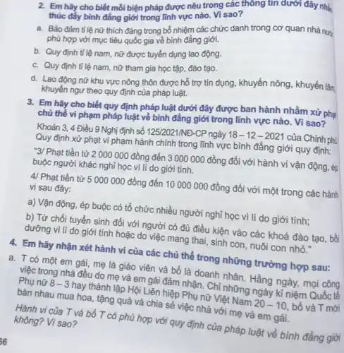 2. Em hãy cho biết mỗi biện pháp được nêu trong các thông tin dưới đây nhà
thúc đẩy bình đẳng giới trong lĩnh vực nào. Vì sao?
a. Bảo đảm tỉ lệ nữ thích đáng trong bổ nhiệm các chức danh trong cơ quan nhà nướ
phù hợp với mục tiêu quốc gia về bình đẳng giới.
b. Quy định tỉ lệ nam, nữ được tuyển dụng lao động.
c. Quy định tỉ lệ nam, nữ tham gia học tập, đào tạo.
d. Lao động nữ khu vực nông thôn được hỗ trợ tín dụng, khuyến nông , khuyến lâm
khuyến ngư theo quy định của pháp luật.
3. Em hãy cho biết quy định pháp luật dưới đây được ban hành nhằm xử phạt
chủ thể vi phạm pháp luật về bình đẳng giới trong lĩnh vực nào. Vì sao?
Khoản 3, 4 Điều 9 Nghị định số 125/2021/NĐ-CP ngày 18 -12-2021 của Chính phủ
Quy định xử phạt vi phạm hành chính trong lĩnh vực bình đẳng giới quy định:
"3/ Phạt tiền từ 2 000 000 đồng đến 3 000 000 đồng đối với hành vi vận động, ép
buộc người khác nghỉ học vì lí do giới tính.
4/ Phạt tiền từ 5000000 đồng đến 10000000 đồng đối với một trong các hành
vi sau đây:
a) Vận động, ép buộc có tổ chức nhiều người nghỉ học vì lí do giới tính;
b) Từ chối tuyển sinh đối với người có đủ điều kiện vào các khoá đào tạo, bồi
dưỡng vì lí do giới tính hoặc do việc mang thai, sinh con, nuôi con nhỏ."
4. Em hãy nhận xét hành vi của các chủ thể trong những trường hợp sau:
a. T có một em gái, mẹ là giáo viên và bố là doanh nhân. Hằng ngày, mọi công
việc trong nhà đều do mẹ và em gái đảm nhận. Chỉ những ngày kỉ niệm Quốc tế
Phụ nữ 8-3 hay thành lập Hội Liên hiệp Phụ nữ Việt Nam 20-10 . bố và T mới
bàn nhau mua hoa , tặng quà và chia sẻ việc nhà với mẹ và em gái.
Hành vi của T và bố T có phù hợp với quy định của pháp luật về bình đẳng giới
không? Vì sao?