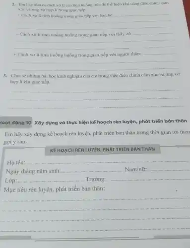 2. Em hãy đưa ra cách xử lí các tình huống trên để thể hiện khả nǎng điều chinh cảm
xúc và ứng xử hợp lí trong giao tiếp.
+ Cách xử lí tình huống trong giao tiếp với bạn bè:
+ Cách xử lí tình huống huống trong giao tiếp với thầy cô .............
+ Cách xử lí tình huống huống trong giao tiếp với người thân:
3. Chia sẻ những bài học kinh nghiệm của em trong việc điều chỉnh cảm xúc và ứng xử
hợp lí khi giao tiếp.
__
loạt động 10 Xây dựng và thực hiện kế hoạch rèn luyện, phát triển bản thân
Em hãy xây dựng kế hoạch rèn luyện , phát triển bản thân trong thời gian tới theo
gợi ý sau:
KẾ HOẠCH REN LUYỆN PHÁT TRIỂN BẢN THÂN
Họ tên:
__
simmis
Ngày tháng nǎm sinh:
__ Nam/ntilde (u)r: ........... __
Lớp
__	__ ......................................................................Trường:..........
Mục tiêu rèn luyện , phát triển bản thân:
__