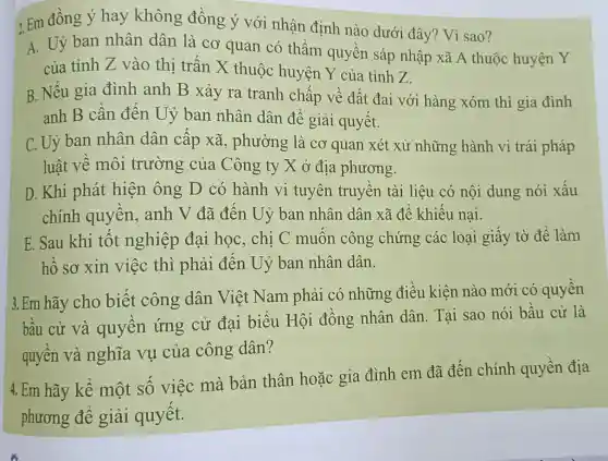 2. Em đồng ý hay không đồng ý với nhận định nào dưới đây?Vì sao?
A. Uỷ ban nhân dân là cơ quan có thẩm quyền sáp nhập xã A thuộc huyện Y
của tỉnh Z vào thị trấn X thuộc huyện Y của tỉnh Z.
B. Nếu gia đình anh B xảy ra tranh chấp về đất đai với hàng xóm thì gia đình
anh B cần đến Uỷ ban nhân dân để giải quyết.
C. Uỷ ban nhân dân cấp xã , phường là cơ quan xét xử những hành vi trái pháp
luật về môi trường của Công ty X ỏ địa phương.
D. Khi phát hiện ông D có hành vi tuyên truyền tài liệu có nội dung nói xấu
chính quyền,anh V đã đến . Uỷ ban nhân dân xã để khiếu nai.
E. Sau khi tốt nghiệp đại học, chị C muốn công chứng các loại giấy tờ để làm
hồ sơ xin việc thì phải đến Uỷ ban nhân dân.
3. Em hãy cho biết công dân Việt Nam phải có những điều kiên nào mới có quyền
bầu cử và quyền ứng cử đại biểu Hội đồng nhân dân. Tại sao nói bầu cử là
quyền và nghĩa vụ của công dân?
4. Em hãy kể một số việc mà bản thân hoặc gia đình em đã đến chính quyền địa
phương để giải quyết.