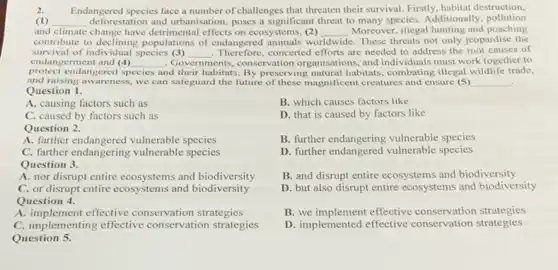 2. Endangered species face a number of challenges that threaten their survival. Firstly, habitat destruction,
(1) __ deforestation and urbanisation poses a significant threat to many species. Additionally pollution
and climate change have detrimental effects on ecosystems, (2)
contribute to declining populations of endangered animals we
__ Moreover, illegal hunting and poaching
worldwide e. These threats not only jeopardise the
survival of individual species (3) __
Therefore,concerted efforts are needed to address the root causes of
protect endangered sp species and their habitats. By preserving natural habitats combating illegal wildlife trade,
endangerment and (4) __ . Governments. ents, conservation organisations, and individuals must work together to
and raising awareness, we can safeguard the future of these magnificent creatures and ensure (5) __
Question 1.
A. causing factors such as
C. caused by factors such as
Question 2.
A. farther endangered vulnerable species
C. farther endangering vulnerable species
Question 3.
A. nor disrupt entire ecosystems and biodiversity
C. or disrupt entire ecosystems and biodiversity
Question 4.
A. implement effective conservation strategies
C. implementing effective conservation strategies
Question 5.
B. which causes factors like
D. that is caused by factors like
B. further endangering vulnerable species
D. further endangered vulnerable species
B. and disrupt entire ecosystems and biodiversity
D. but also disrupt entire ecosystems and biodiversity
B. we implement effective conservation strategies
D. implemented effective conservation strategies