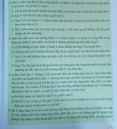 2. Hành vi nào sau đây là thực hiện quyền và nghĩa vụ công dân trong tham gia quản
lí nhà nước và xã hội? Vì sao?
A. Chị H tích cực tuyên truyền các quy định, chủ trương của xã cho bà con trong thôn.
B. Anh P viết bài nói xấu chính quyền xã Q.
C. Ông V tố cáo hành vi vi phạm pháp luật của anh D là Bí thư chi bộ thôn đến Uỷ
ban nhân dân xã x
D. Bà G luôn tham gia các cuộc họp nhưng từ chối biểu quyết những vấn đề quan
trọng của địa phương.
3. Theo em, hậu quả của những hành vi vi phạm quyền và nghĩa vụ công dân trong
tham gia quản lí nhà nước và xã hội ở những trường hợp dưới đây là gì?
A. Chị M không tố giác hành vi tham ô, tham nhũng của ông T là trưởng thôn.
B. Chính quyền xã N không triển khai đầy đủ các quyết định của cấp trên đến nhân dân
C. Anh D từ chối không tham gia góp ý cho bản hương ước xây dựng nông thôn mới
của thôn.
D. Ông T là Chủ tịch xã X đã quyết định mức đóng góp xây dựng đường bê tông tại địa
phương dù vẫn còn có ý kiến không nhất trí của nhân dân.
4. Là học sinh lớp 11 nhưng T rất quan tâm đến các chính sách của Uỷ ban nhân dân
xã X đối với thanh thiếu niên . T thường tham gia các buổi họp thôn do Uỷ ban nhân
dân tổ chức và đóng góp ý kiến cho các chính sách xây dựng thư viện, khu vui chơi
cho trẻ em. Tuy nhiên, P là bạn của T lại cho rằng những hành động của T là không
cần thiết vì đó là nhiệm vụ mà Uỷ ban nhân dân xã phải làm.
a) Em hãy nhận xét hành vi của T và ý kiến của P.
b) Nếu là T, em sẽ làm gì để giúp P hiểu được quyền và nghĩa vụ của bản thân trong
tham gia quản lí nhà nước và xã hội?
thực hiện kế hoạch giải phóng mặt bằng làm đường liên xã ở thôn của anh
Q. Tuy nhiên, khi tiến hành họp thôn, lãnh đạo xã A chỉ thông qua kế hoạch mà
không tiếp nhận ý kiến đóng góp của anh Q và nhân dân trong thôn, dù mọi người