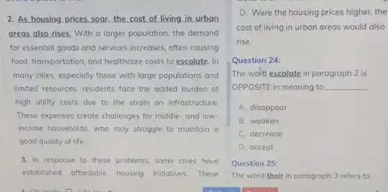 2. As housing prices soar, the cost of living in urban
areas also rises. With a larger population, the demand
for essential goods and services increases, often causing
food, transportation, and healthcare costs to escalate. In
many cities, especially those with large populations and
limited resources, residents face the added burden of
high utility costs due to the strain on infrastructure
These expenses create challenges for middle-and low-
income households, who may struggle to maintain a
good quality of life.
3. In response to these problems, some cities have
established affordable housing initiatives. These
D. Were the housing prices higher, the
cost of living in urban areas would also
rise.
Question 24:
The wofd escalate in paragraph 2 is
OPPOSITE in meaning to __
A. disappear
B. weaken
C. decrease
D. accept
Question 25:
The word their in paragraph 3 refers to