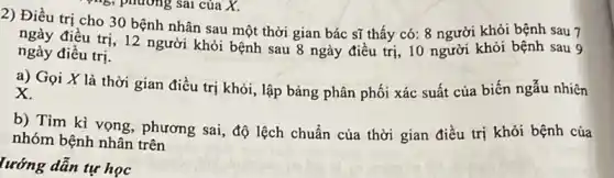 2) Điều trị cho 30 bệnh nhân sau một thời gian bác sĩ thấy có: 8 người khỏi bệnh sau 7
ngày điều trị, 12 người khỏi bệnh sau 8 ngày điều trị, 10 người khỏi bệnh sau 9
ngày điều trị.
a) Gọi X là thời gian điều trị khỏi, lập bảng phân phối xác suất của biến ngẫu nhiên
x
b) Tìm kì vọng phương sai, độ lệch chuẩn của thời gian điều trị khỏi bệnh của
nhóm bệnh nhân trên
lướng dẫn tự học