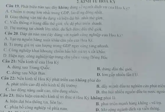 2. KINHTE HON k
Câu 19. Phát biêu nào sau đây không dúng vẻ ngành dịch vụ của Hoa Kì?
A. Chiếm ti trọng lớn nhất trong GDP.lao động dòng nhất.
B. Giao thông vận tài đa dạng và hiện đại bài nhất the gioi.
C. Viễn thông ở hàng đầu thế giới tốc độ phải triển lhanh
D. Thị trường tài chính lớn nhất. du lịch đứn: đâu thể giới.
Câu 20. Đáp án nào sau đây đúng với ngành công nghiệp của Hoa K1?
A. Tạo ra nguồn hàng xuất khẩu chủ yêu của Hoa Ki.
B. Ti trọng giá trị sản lượng trong GDP ngài càng tǎng nhanh.
C. Công nghiệp khai khoang chiếm hầu hết giá trị x lât khâu.
D. Hiện nay. công nghiệp tập trung chủ yêu ở vùng Đông Bac
Câu 21: Nền kinh tế của Hoa Kỳ
A. đứng sau Trung QuôC.
B. đứng dầu thế giới.
C. dứng sau Nhật Bàn.
D. lớn gập nhiều lần EU.
Câu 22: Nền kinh tế Hoa Kỳ phát triển cao không phải do
A. phát triên cao độ nên kinh tế thị trường.
B. dây mạnh dầu tư nghiên cứu phát trien
C. lao dộng nǎng suât cao, tiêu dùng nhiêu.
D. thu hút nhiều nguôn dâu tư nước ngoài
Câu 23: Biểu hiện của nên kinh tế tri thức ở Hoa Kỳ không phải là
A. hiện dai hóa thông tin. liên lạC.
B. phát triển mạnh hàng không - vù trụ.
C. phân bố công nghiệp về phía nam.
D. Mở rộng ngành dịch vụ viễn thông.